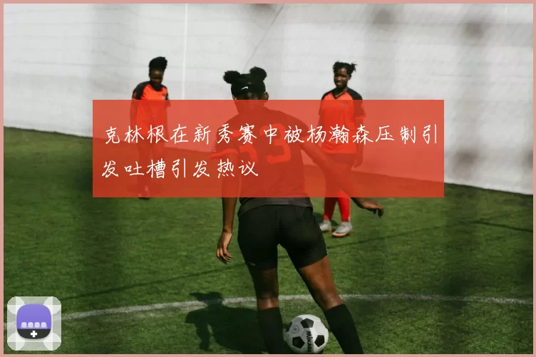 克林根在新秀赛中被杨瀚森压制引发吐槽引发热议