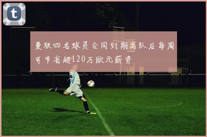 曼联四名球员合同到期离队后每周可节省超120万欧元薪资