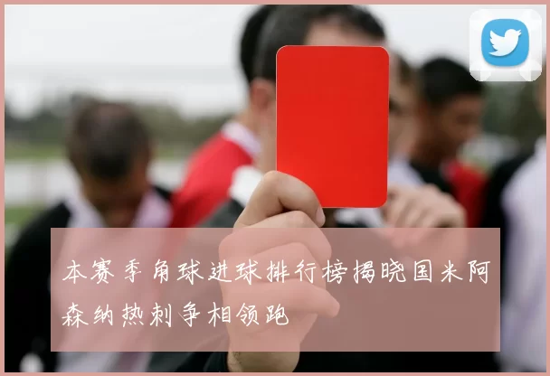 本赛季角球进球排行榜揭晓国米阿森纳热刺争相领跑