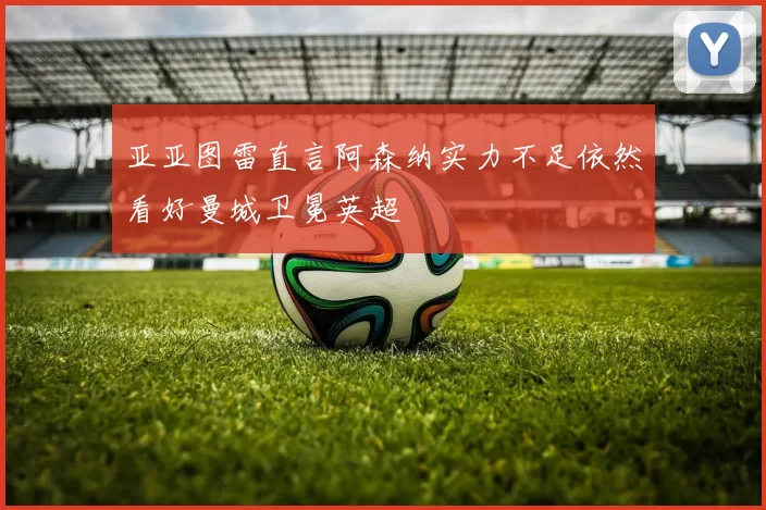 亚亚图雷直言阿森纳实力不足依然看好曼城卫冕英超
