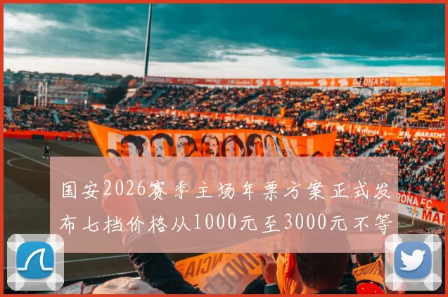 国安2026赛季主场年票方案正式发布七档价格从1000元至3000元不等
