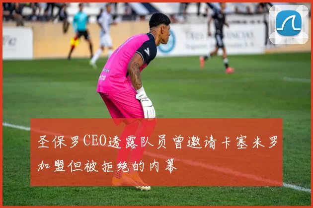 圣保罗CEO透露队员曾邀请卡塞米罗加盟但被拒绝的内幕