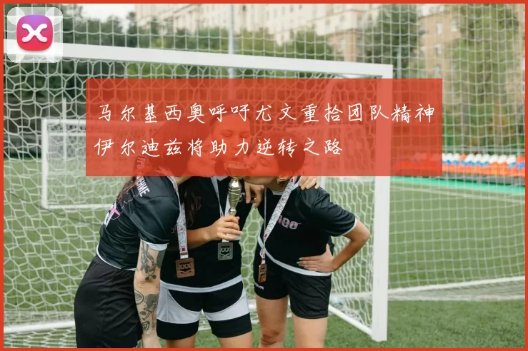马尔基西奥呼吁尤文重拾团队精神伊尔迪兹将助力逆转之路