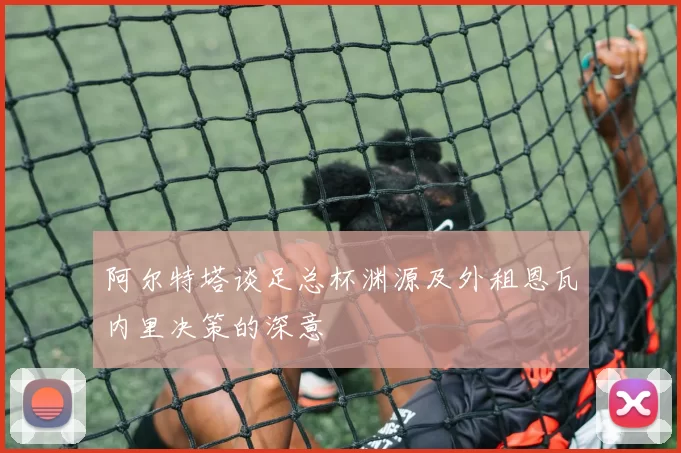阿尔特塔谈足总杯渊源及外租恩瓦内里决策的深意