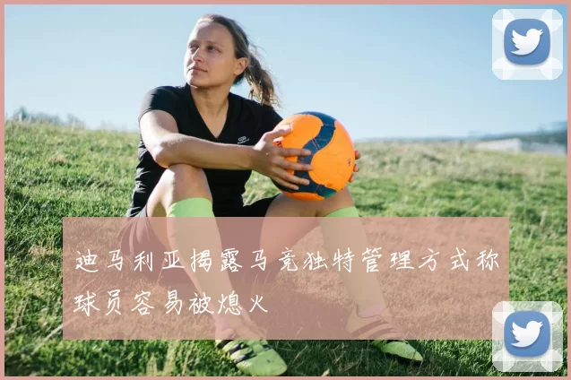 迪马利亚揭露马竞独特管理方式称球员容易被熄火