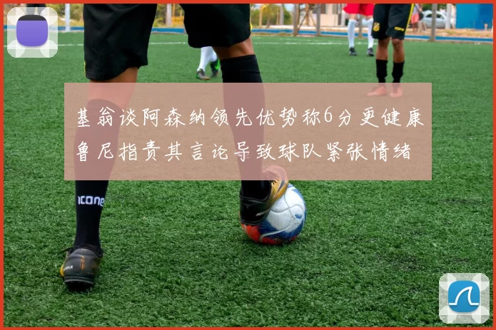 基翁谈阿森纳领先优势称6分更健康鲁尼指责其言论导致球队紧张情绪