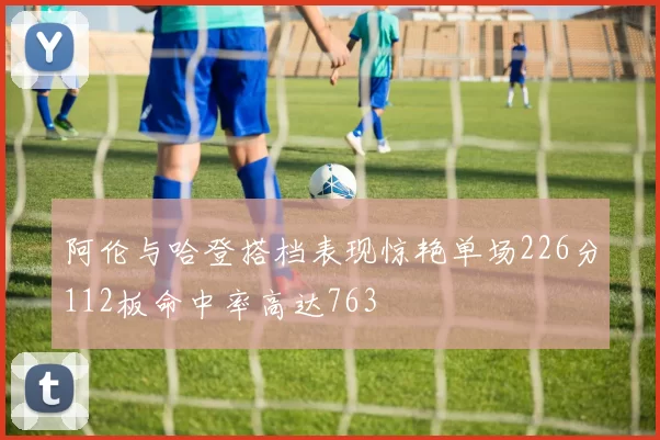 阿伦与哈登搭档表现惊艳单场226分112板命中率高达763