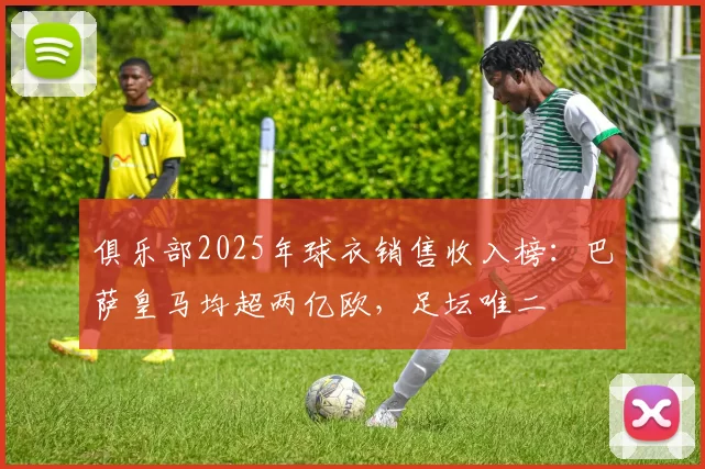 俱乐部2025年球衣销售收入榜：巴萨皇马均超两亿欧，足坛唯二