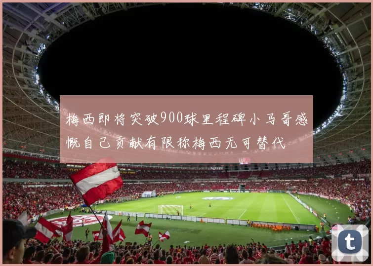 梅西即将突破900球里程碑小马哥感慨自己贡献有限称梅西无可替代