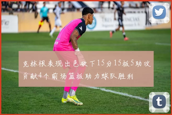 克林根表现出色砍下15分15板5助攻贡献4个前场篮板助力球队胜利