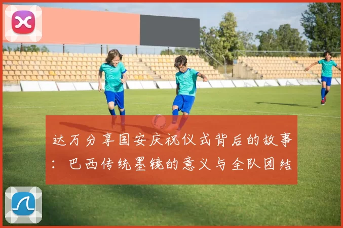 达万分享国安庆祝仪式背后的故事：巴西传统墨镜的意义与全队团结的象征