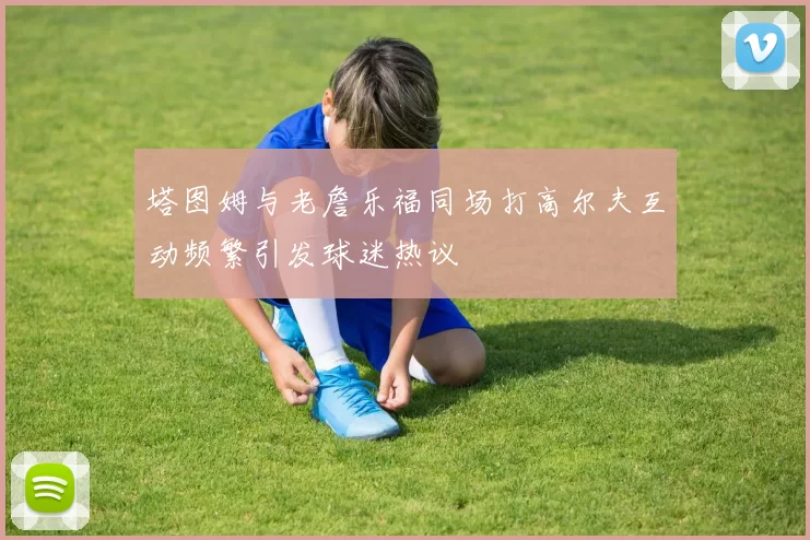塔图姆与老詹乐福同场打高尔夫互动频繁引发球迷热议