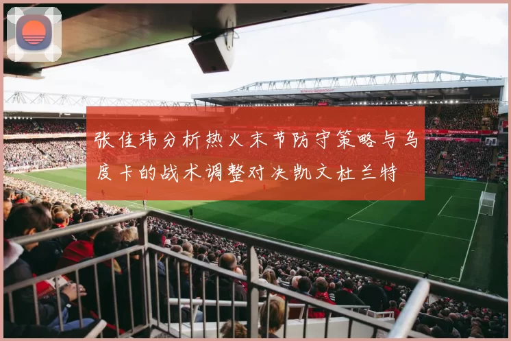 张佳玮分析热火末节防守策略与乌度卡的战术调整对决凯文杜兰特
