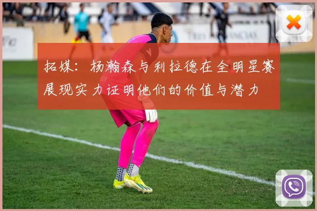 拓媒：杨瀚森与利拉德在全明星赛展现实力证明他们的价值与潜力