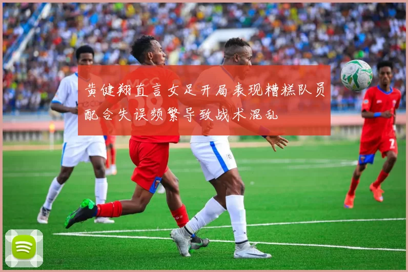 黄健翔直言女足开局表现糟糕队员配合失误频繁导致战术混乱