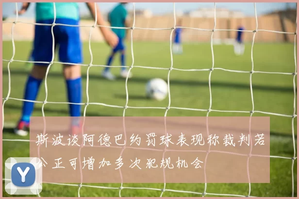 斯波谈阿德巴约罚球表现称裁判若公正可增加多次犯规机会