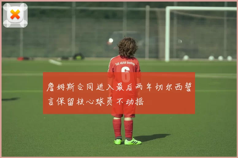 詹姆斯合同进入最后两年切尔西誓言保留核心球员不动摇