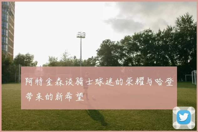 阿特金森谈骑士球迷的荣耀与哈登带来的新希望