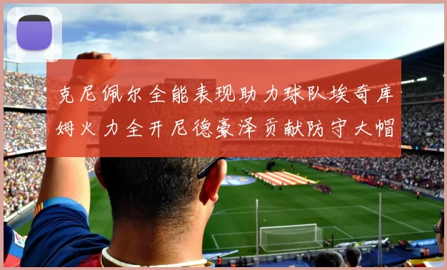 克尼佩尔全能表现助力球队埃奇库姆火力全开尼德豪泽贡献防守大帽