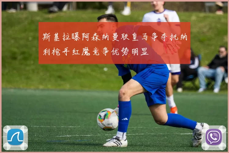 斯基拉曝阿森纳曼联皇马争夺托纳利枪手红魔竞争优势明显