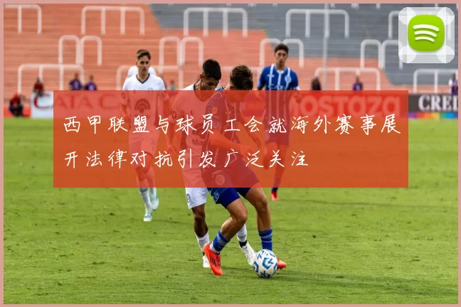 西甲联盟与球员工会就海外赛事展开法律对抗引发广泛关注