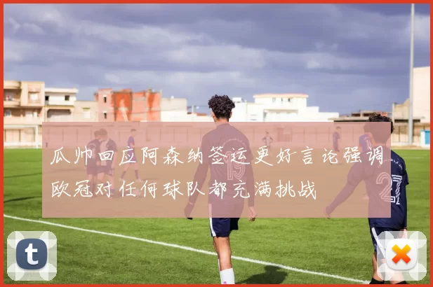 瓜帅回应阿森纳签运更好言论强调欧冠对任何球队都充满挑战